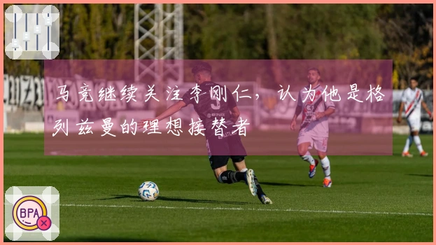马竞继续关注李刚仁，认为他是格列兹曼的理想接替者