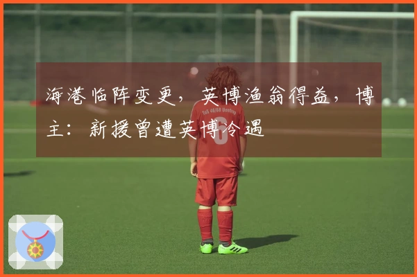 海港临阵变更，英博渔翁得益，博主：新援曾遭英博冷遇