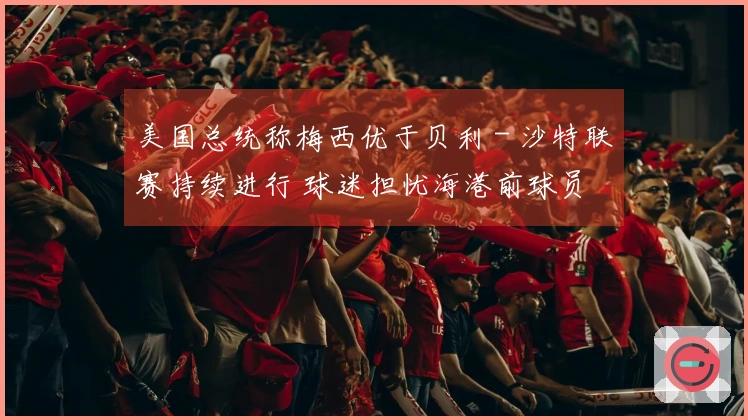 美国总统称梅西优于贝利 - 沙特联赛持续进行 球迷担忧海港前球员