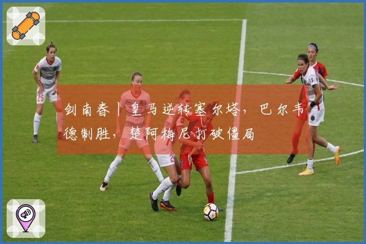 剑南春丨皇马逆转塞尔塔，巴尔韦德制胜，楚阿梅尼打破僵局