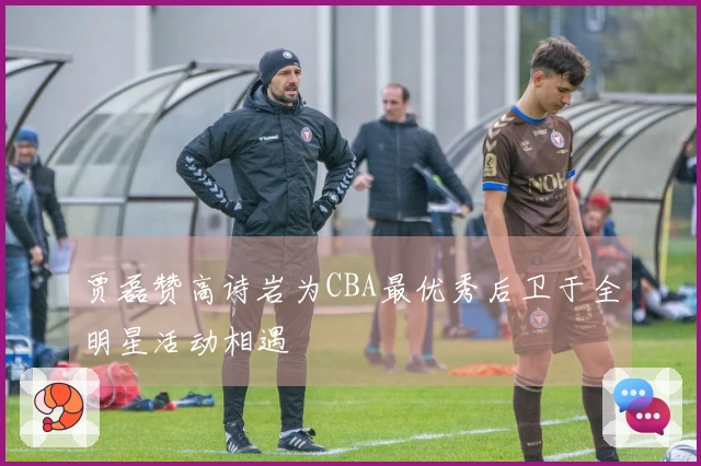 贾磊赞高诗岩为CBA最优秀后卫于全明星活动相遇