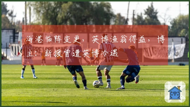 海港临阵变更，英博渔翁得益，博主：新援曾遭英博冷遇