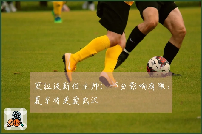 莫拉谈新任主帅：-5分影响有限，夏季将更爱武汉