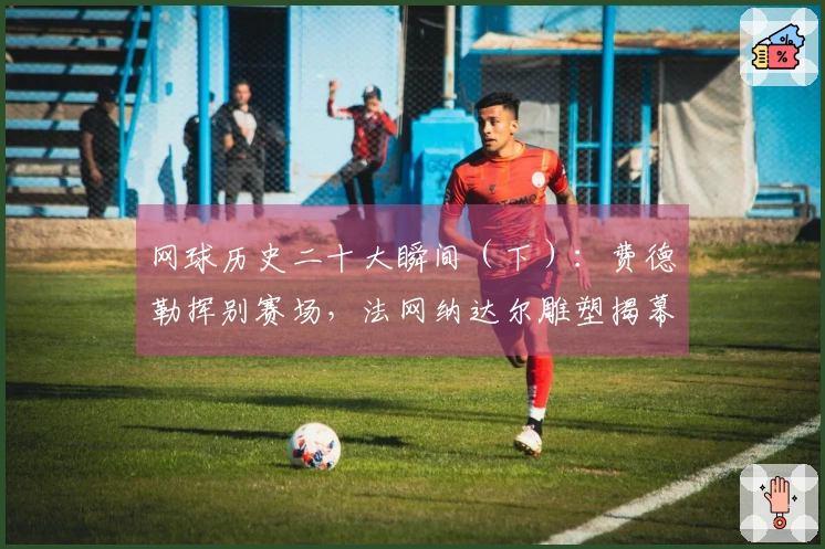 网球历史二十大瞬间（下）：费德勒挥别赛场，法网纳达尔雕塑揭幕！