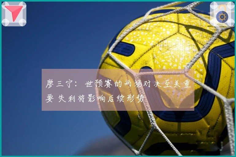廖三宁：世预赛的两场对决至关重要 失利将影响后续形势