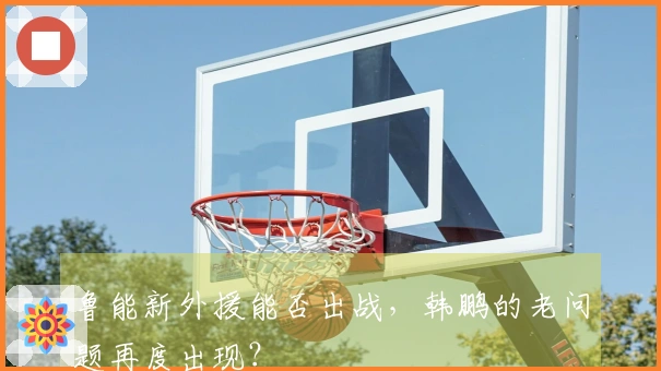 鲁能新外援能否出战，韩鹏的老问题再度出现？