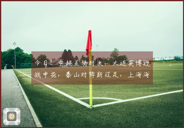 今日！中超五场对决，大连英博迎战申花，泰山对阵新辽足，上海海港出场