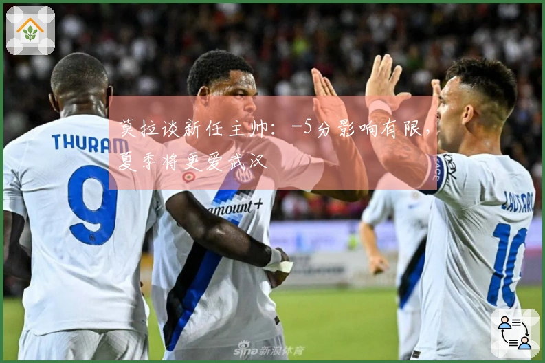 莫拉谈新任主帅:-5分影响有限,夏季将更爱武汉