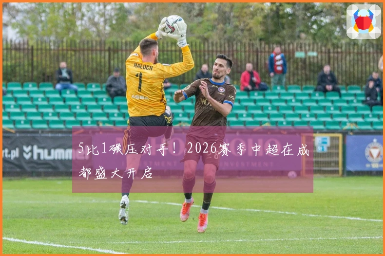 5比1碾压对手！2026赛季中超在成都盛大开启