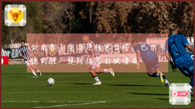 剑南春丨皇马逆转塞尔塔，巴尔韦德制胜，楚阿梅尼打破僵局