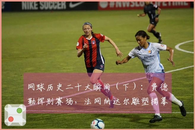 网球历史二十大瞬间（下）：费德勒挥别赛场，法网纳达尔雕塑揭幕！