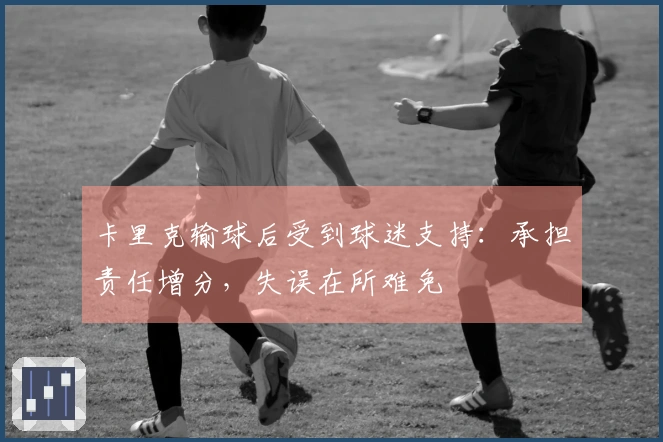 卡里克输球后受到球迷支持：承担责任增分，失误在所难免